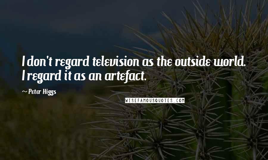 Peter Higgs Quotes: I don't regard television as the outside world. I regard it as an artefact.