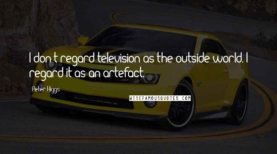 Peter Higgs Quotes: I don't regard television as the outside world. I regard it as an artefact.