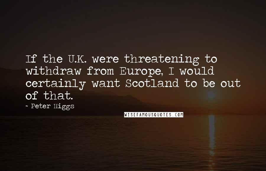 Peter Higgs Quotes: If the U.K. were threatening to withdraw from Europe, I would certainly want Scotland to be out of that.