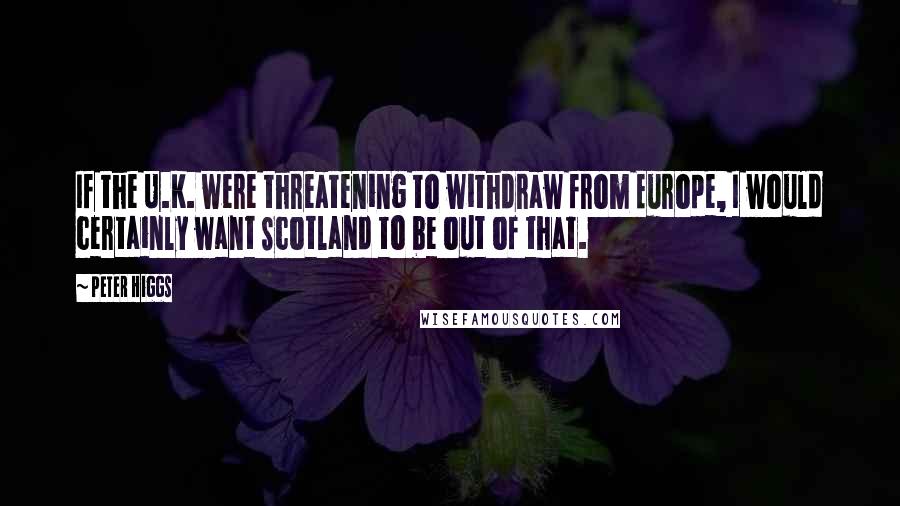 Peter Higgs Quotes: If the U.K. were threatening to withdraw from Europe, I would certainly want Scotland to be out of that.