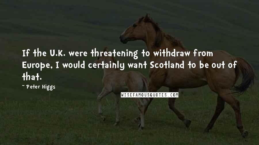 Peter Higgs Quotes: If the U.K. were threatening to withdraw from Europe, I would certainly want Scotland to be out of that.