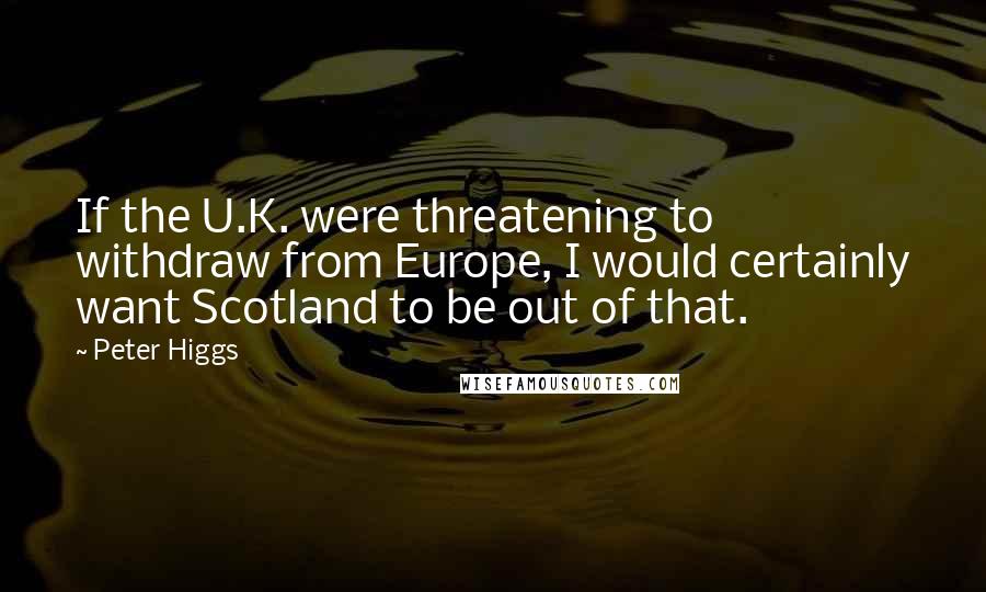 Peter Higgs Quotes: If the U.K. were threatening to withdraw from Europe, I would certainly want Scotland to be out of that.