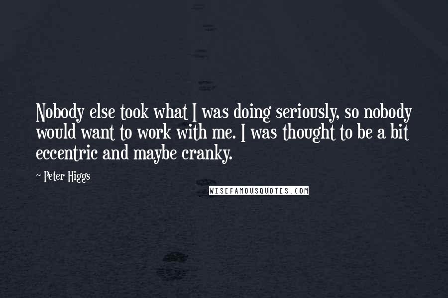 Peter Higgs Quotes: Nobody else took what I was doing seriously, so nobody would want to work with me. I was thought to be a bit eccentric and maybe cranky.