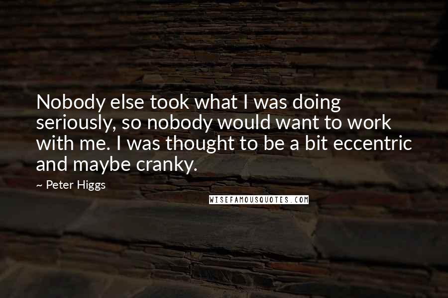 Peter Higgs Quotes: Nobody else took what I was doing seriously, so nobody would want to work with me. I was thought to be a bit eccentric and maybe cranky.