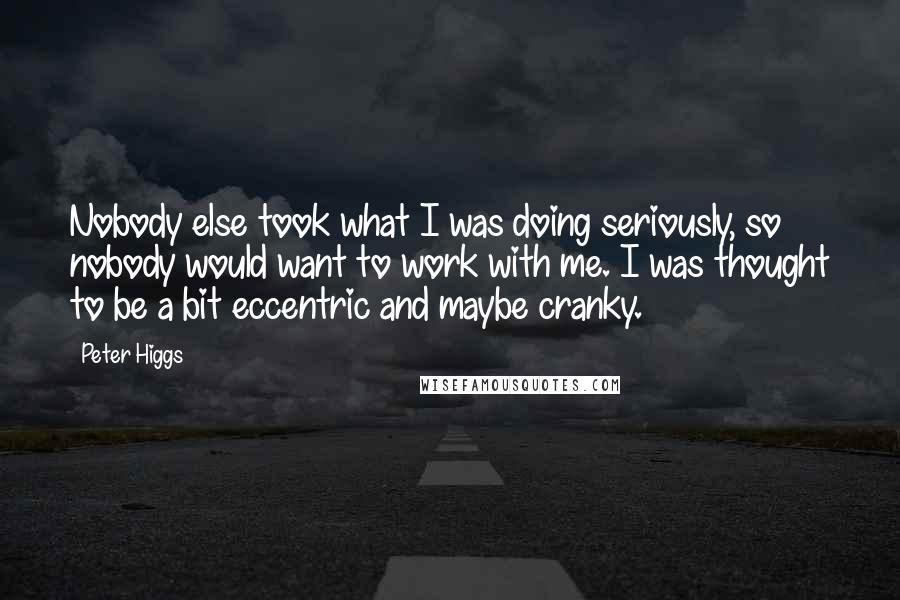 Peter Higgs Quotes: Nobody else took what I was doing seriously, so nobody would want to work with me. I was thought to be a bit eccentric and maybe cranky.