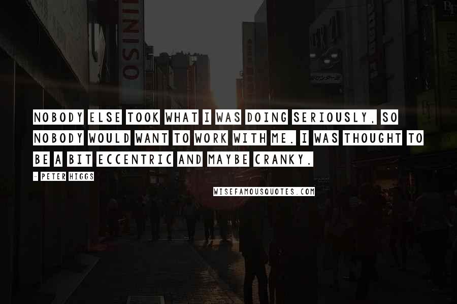 Peter Higgs Quotes: Nobody else took what I was doing seriously, so nobody would want to work with me. I was thought to be a bit eccentric and maybe cranky.