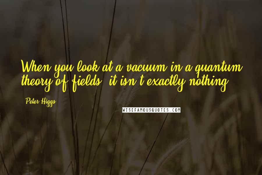 Peter Higgs Quotes: When you look at a vacuum in a quantum theory of fields, it isn't exactly nothing.