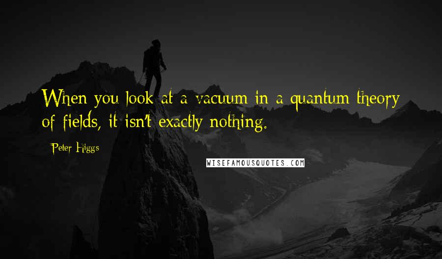 Peter Higgs Quotes: When you look at a vacuum in a quantum theory of fields, it isn't exactly nothing.