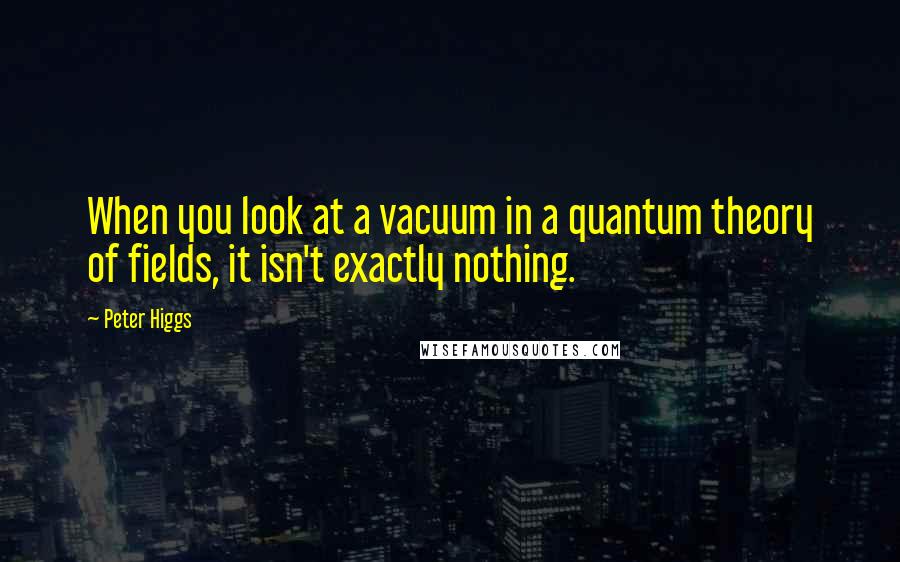 Peter Higgs Quotes: When you look at a vacuum in a quantum theory of fields, it isn't exactly nothing.