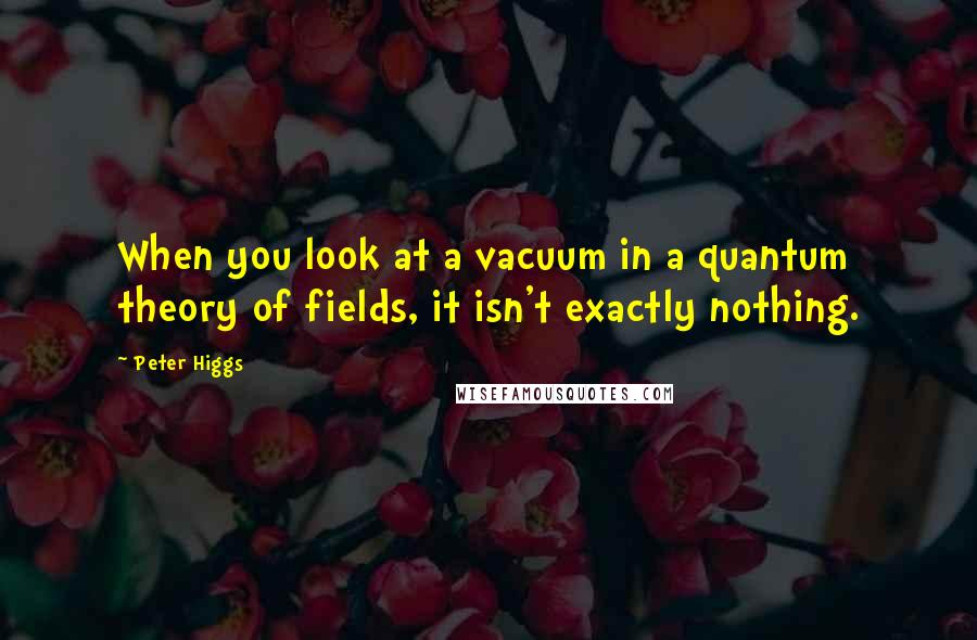 Peter Higgs Quotes: When you look at a vacuum in a quantum theory of fields, it isn't exactly nothing.