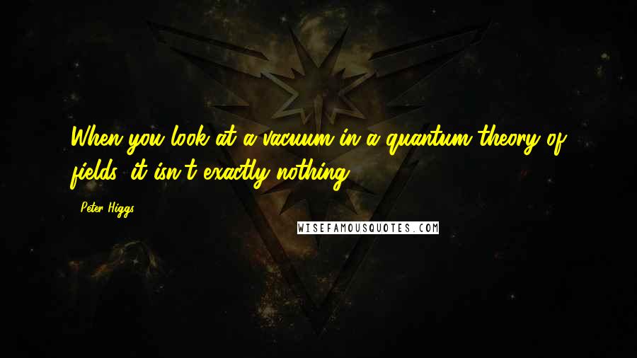 Peter Higgs Quotes: When you look at a vacuum in a quantum theory of fields, it isn't exactly nothing.