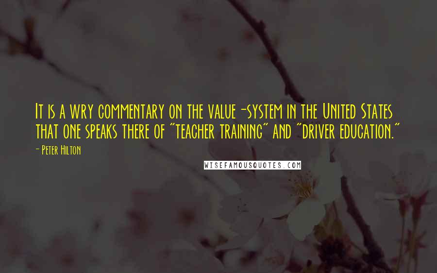 Peter Hilton Quotes: It is a wry commentary on the value-system in the United States that one speaks there of "teacher training" and "driver education."