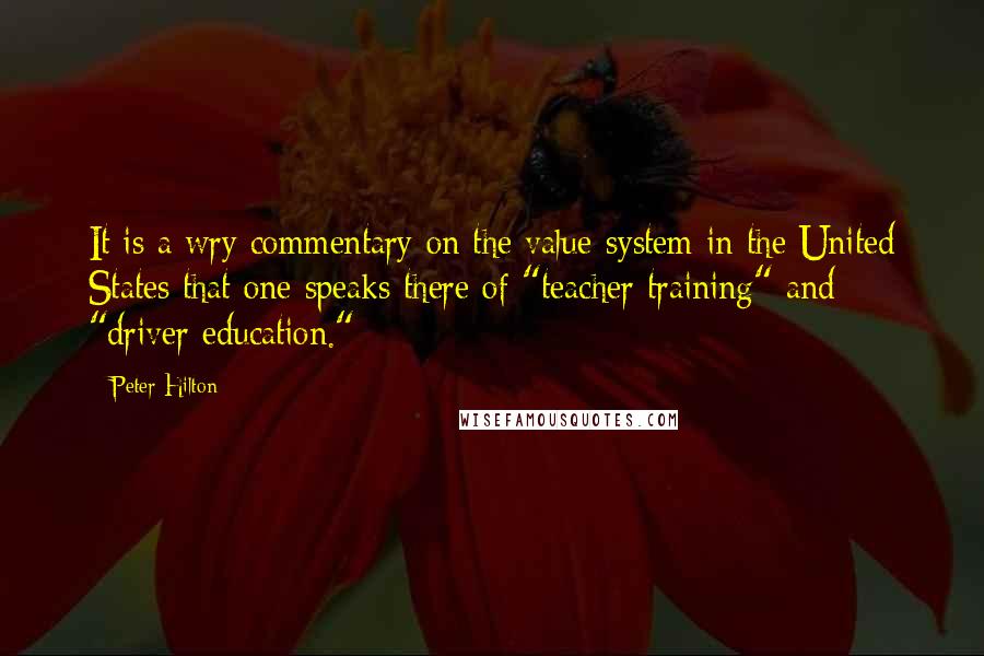Peter Hilton Quotes: It is a wry commentary on the value-system in the United States that one speaks there of "teacher training" and "driver education."