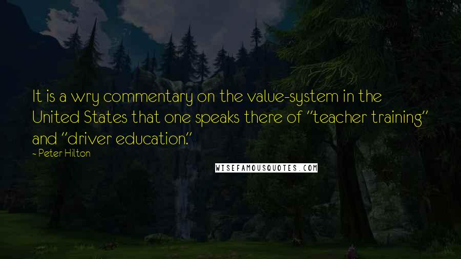 Peter Hilton Quotes: It is a wry commentary on the value-system in the United States that one speaks there of "teacher training" and "driver education."