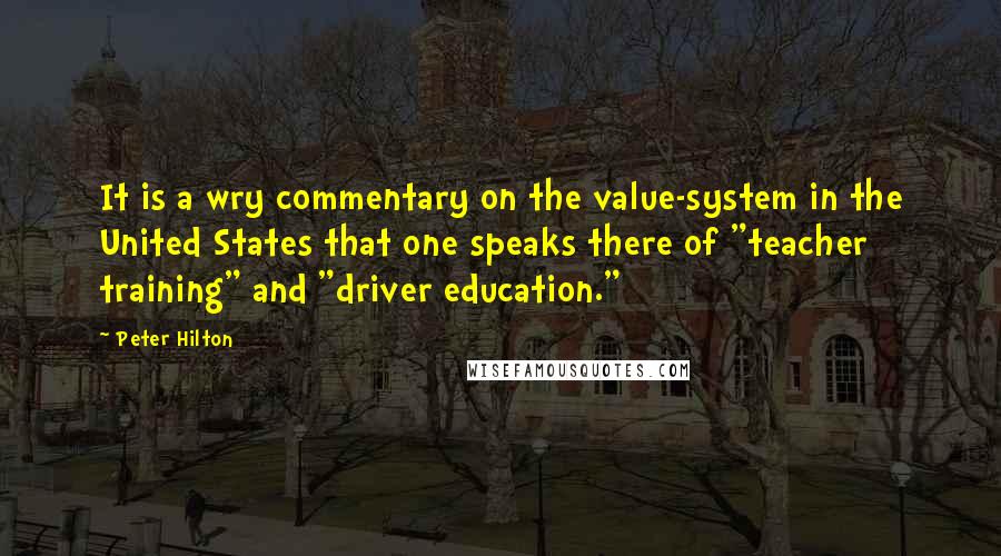 Peter Hilton Quotes: It is a wry commentary on the value-system in the United States that one speaks there of "teacher training" and "driver education."