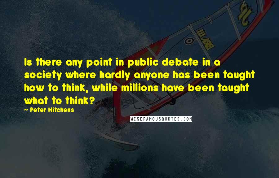 Peter Hitchens Quotes: Is there any point in public debate in a society where hardly anyone has been taught how to think, while millions have been taught what to think?