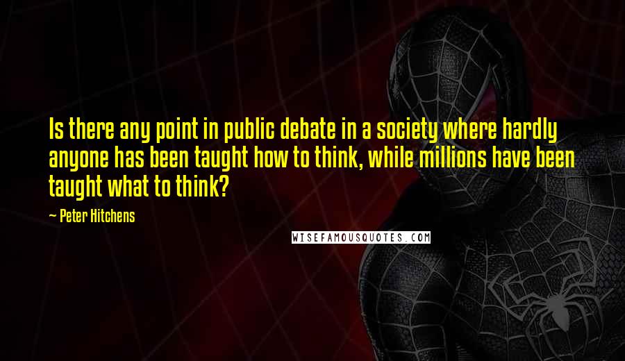 Peter Hitchens Quotes: Is there any point in public debate in a society where hardly anyone has been taught how to think, while millions have been taught what to think?