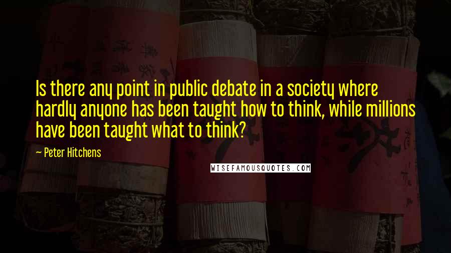 Peter Hitchens Quotes: Is there any point in public debate in a society where hardly anyone has been taught how to think, while millions have been taught what to think?