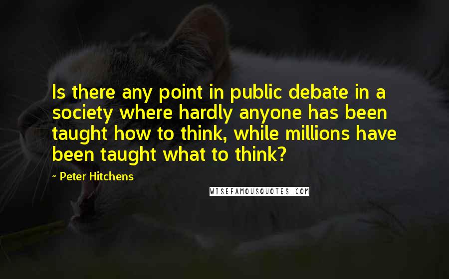 Peter Hitchens Quotes: Is there any point in public debate in a society where hardly anyone has been taught how to think, while millions have been taught what to think?