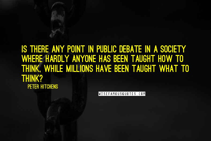 Peter Hitchens Quotes: Is there any point in public debate in a society where hardly anyone has been taught how to think, while millions have been taught what to think?