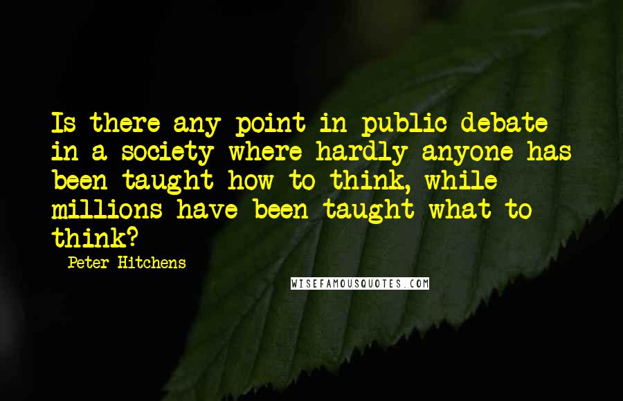 Peter Hitchens Quotes: Is there any point in public debate in a society where hardly anyone has been taught how to think, while millions have been taught what to think?