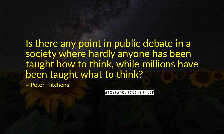 Peter Hitchens Quotes: Is there any point in public debate in a society where hardly anyone has been taught how to think, while millions have been taught what to think?