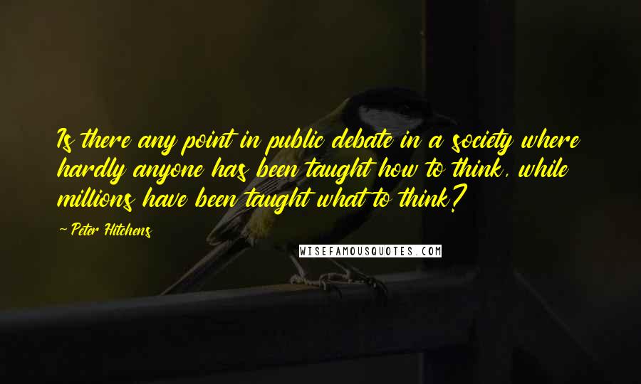 Peter Hitchens Quotes: Is there any point in public debate in a society where hardly anyone has been taught how to think, while millions have been taught what to think?