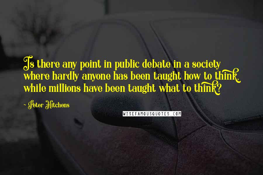 Peter Hitchens Quotes: Is there any point in public debate in a society where hardly anyone has been taught how to think, while millions have been taught what to think?