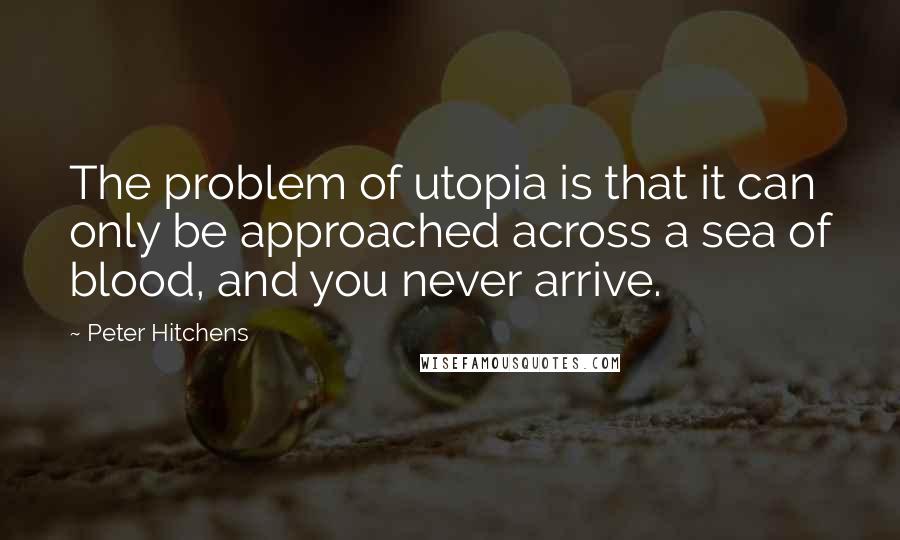 Peter Hitchens Quotes: The problem of utopia is that it can only be approached across a sea of blood, and you never arrive.