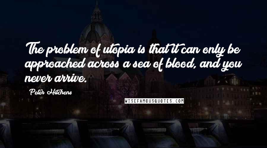 Peter Hitchens Quotes: The problem of utopia is that it can only be approached across a sea of blood, and you never arrive.
