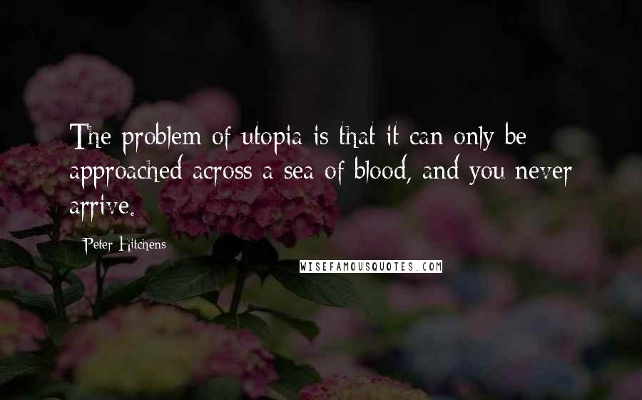 Peter Hitchens Quotes: The problem of utopia is that it can only be approached across a sea of blood, and you never arrive.
