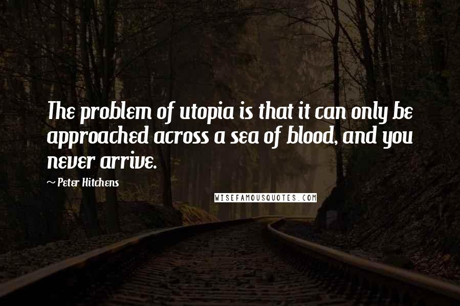 Peter Hitchens Quotes: The problem of utopia is that it can only be approached across a sea of blood, and you never arrive.