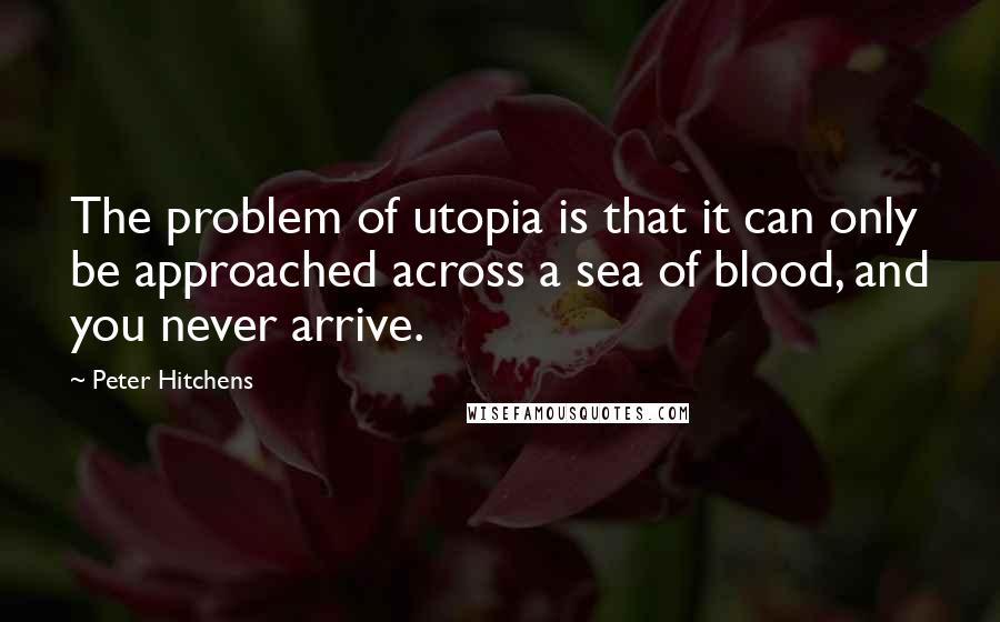 Peter Hitchens Quotes: The problem of utopia is that it can only be approached across a sea of blood, and you never arrive.