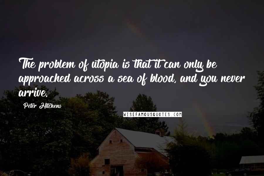 Peter Hitchens Quotes: The problem of utopia is that it can only be approached across a sea of blood, and you never arrive.