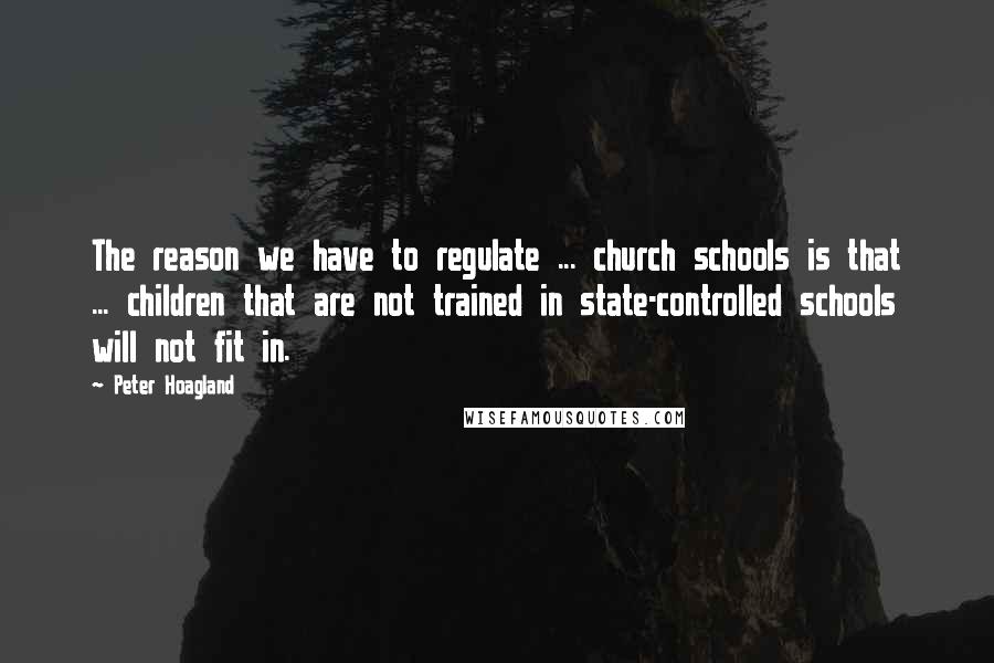 Peter Hoagland Quotes: The reason we have to regulate ... church schools is that ... children that are not trained in state-controlled schools will not fit in.