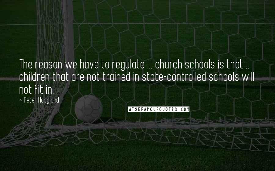 Peter Hoagland Quotes: The reason we have to regulate ... church schools is that ... children that are not trained in state-controlled schools will not fit in.