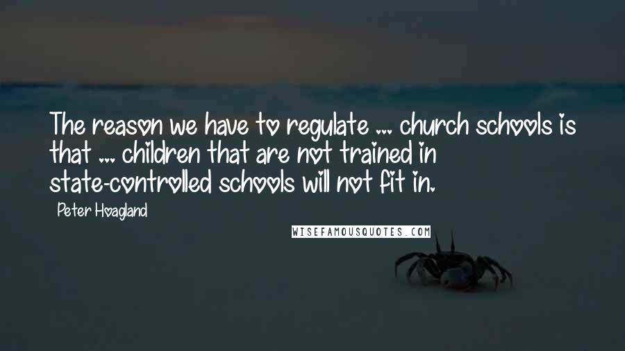 Peter Hoagland Quotes: The reason we have to regulate ... church schools is that ... children that are not trained in state-controlled schools will not fit in.