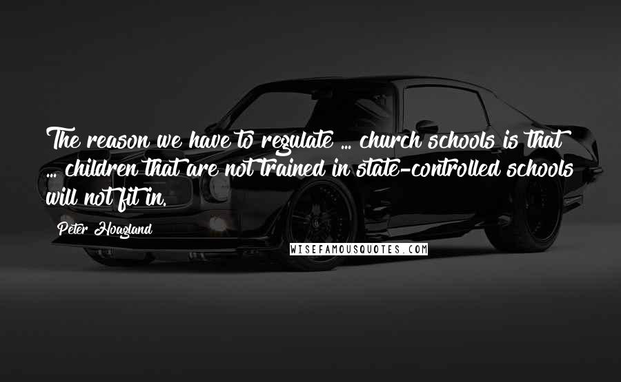 Peter Hoagland Quotes: The reason we have to regulate ... church schools is that ... children that are not trained in state-controlled schools will not fit in.
