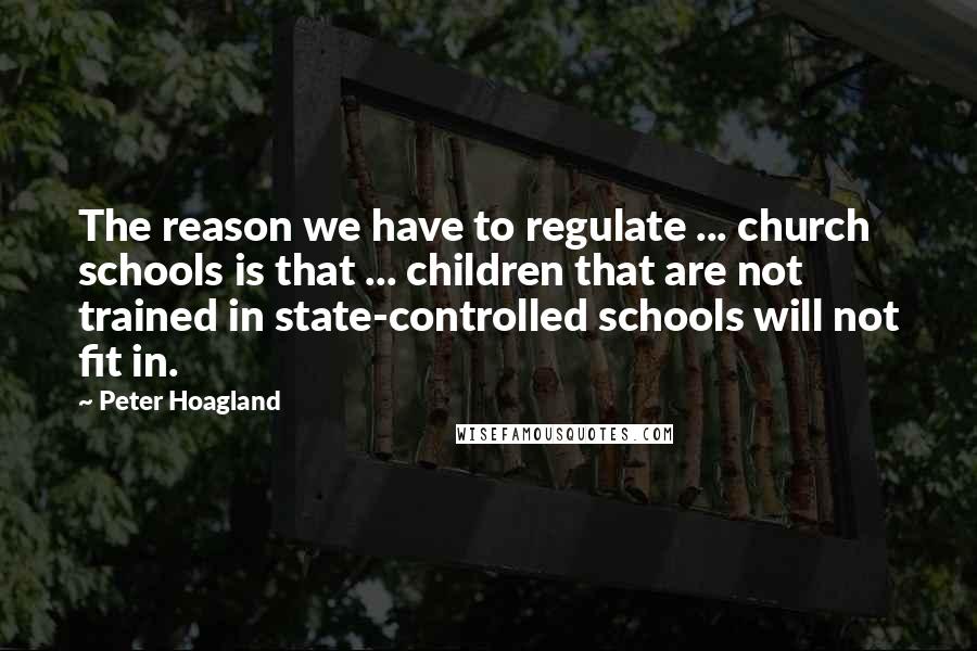 Peter Hoagland Quotes: The reason we have to regulate ... church schools is that ... children that are not trained in state-controlled schools will not fit in.