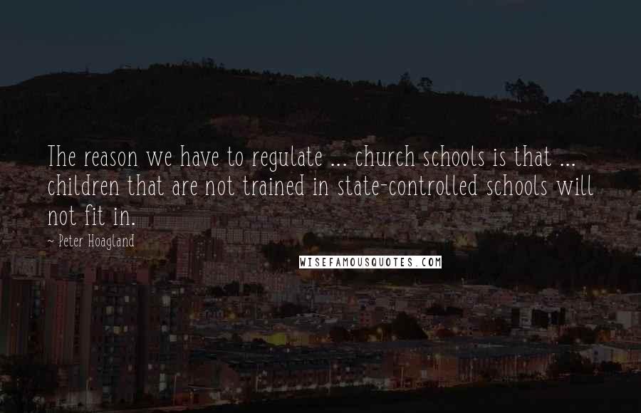 Peter Hoagland Quotes: The reason we have to regulate ... church schools is that ... children that are not trained in state-controlled schools will not fit in.