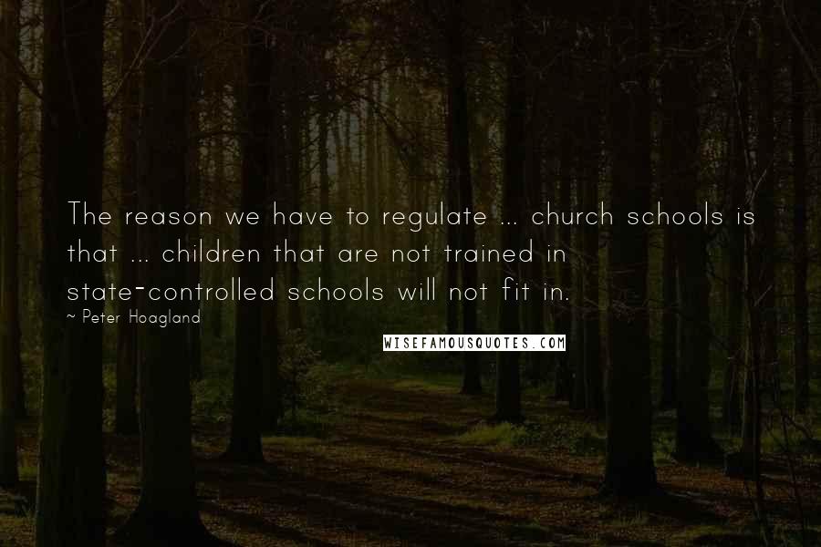 Peter Hoagland Quotes: The reason we have to regulate ... church schools is that ... children that are not trained in state-controlled schools will not fit in.