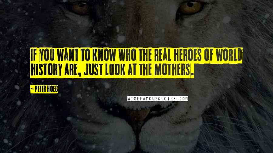 Peter Hoeg Quotes: If you want to know who the real heroes of world history are, just look at the mothers.