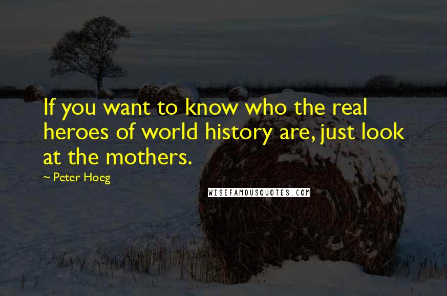 Peter Hoeg Quotes: If you want to know who the real heroes of world history are, just look at the mothers.