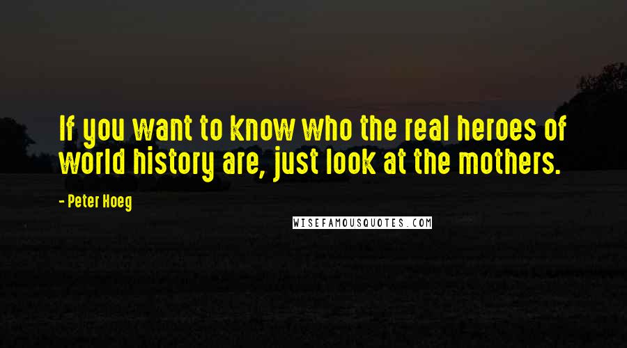 Peter Hoeg Quotes: If you want to know who the real heroes of world history are, just look at the mothers.