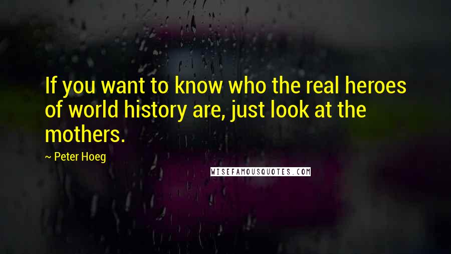 Peter Hoeg Quotes: If you want to know who the real heroes of world history are, just look at the mothers.