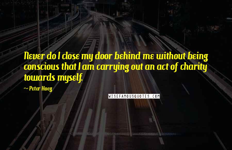Peter Hoeg Quotes: Never do I close my door behind me without being conscious that I am carrying out an act of charity towards myself.
