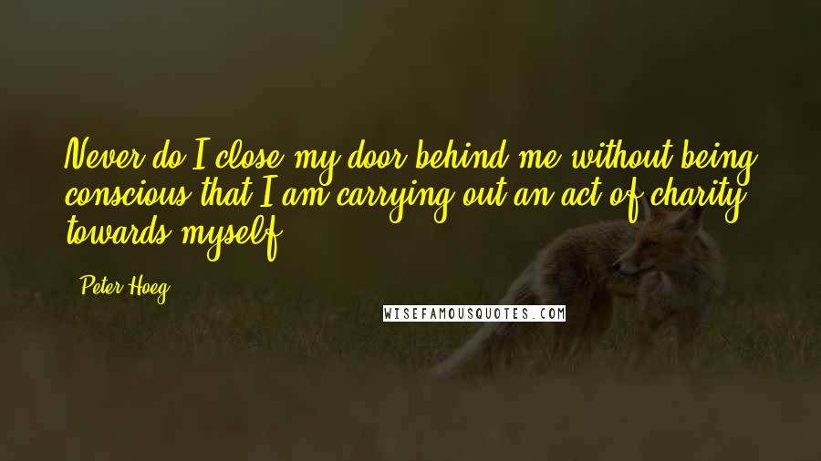 Peter Hoeg Quotes: Never do I close my door behind me without being conscious that I am carrying out an act of charity towards myself.