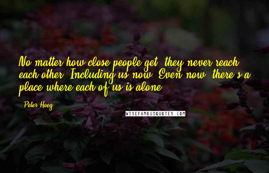 Peter Hoeg Quotes: No matter how close people get, they never reach each other. Including us now. Even now, there's a place where each of us is alone.