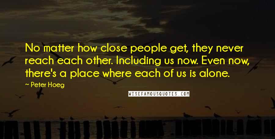 Peter Hoeg Quotes: No matter how close people get, they never reach each other. Including us now. Even now, there's a place where each of us is alone.