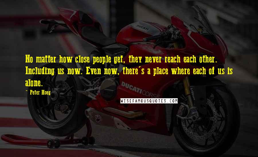 Peter Hoeg Quotes: No matter how close people get, they never reach each other. Including us now. Even now, there's a place where each of us is alone.